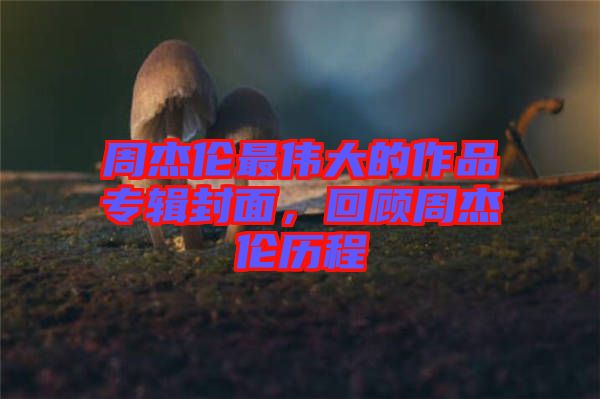 周杰倫最偉大的作品專輯封面，回顧周杰倫歷程