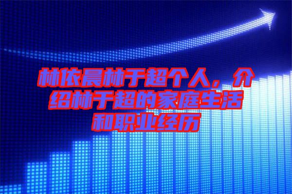 林依晨林于超個人，介紹林于超的家庭生活和職業(yè)經(jīng)歷