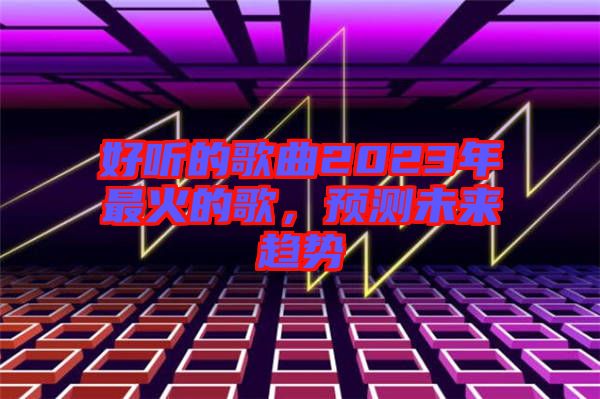 好聽的歌曲2023年最火的歌，預(yù)測(cè)未來趨勢(shì)