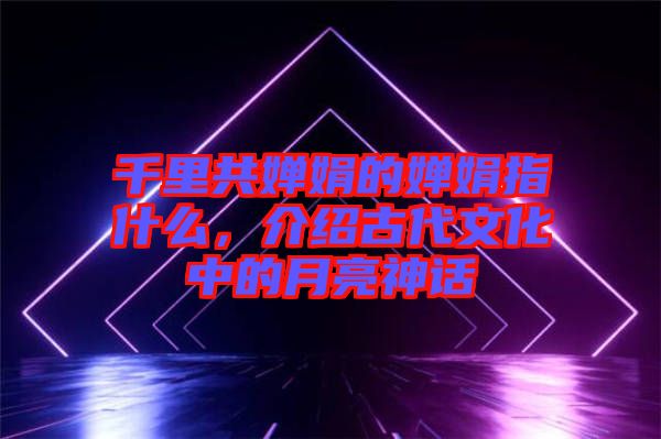 千里共嬋娟的嬋娟指什么，介紹古代文化中的月亮神話