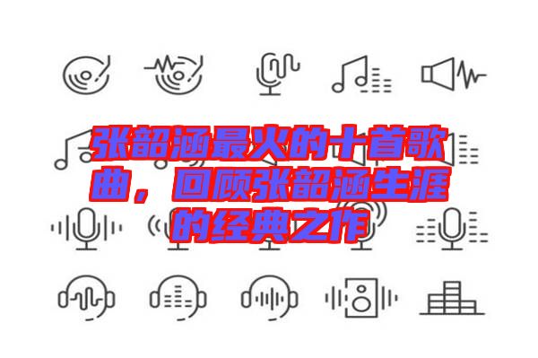 張韶涵最火的十首歌曲，回顧張韶涵生涯的經(jīng)典之作