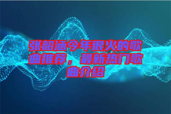 張韶涵今年很火的歌曲推薦，最新熱門歌曲介紹