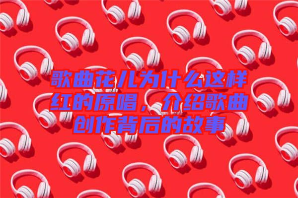 歌曲花兒為什么這樣紅的原唱，介紹歌曲創(chuàng)作背后的故事