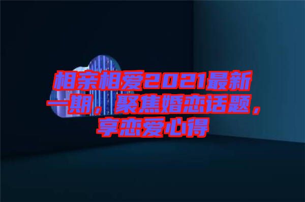 相親相愛2021最新一期，聚焦婚戀話題，享戀愛心得