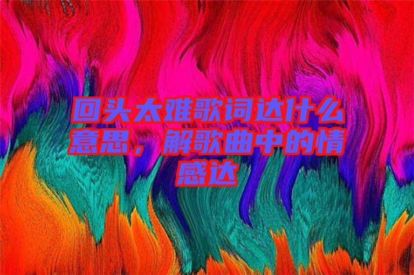 回頭太難歌詞達什么意思，解歌曲中的情感達