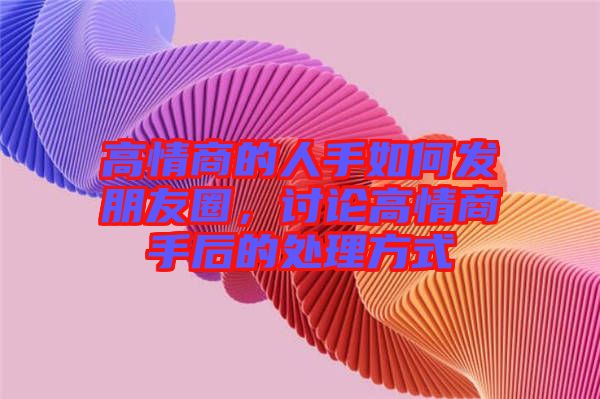 高情商的人手如何發(fā)朋友圈，討論高情商手后的處理方式