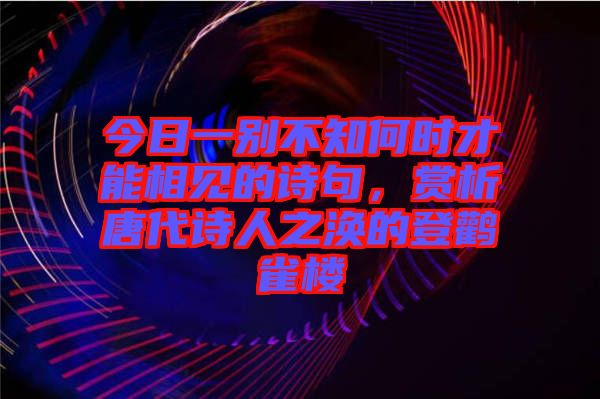 今日一別不知何時才能相見的詩句，賞析唐代詩人之渙的登鸛雀樓