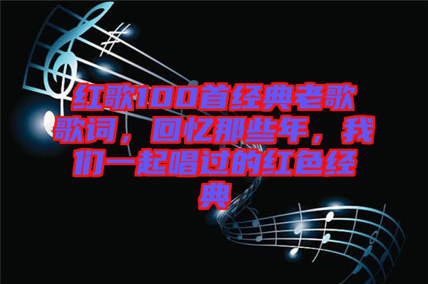 紅歌100首經(jīng)典老歌歌詞，回憶那些年，我們一起唱過(guò)的紅色經(jīng)典