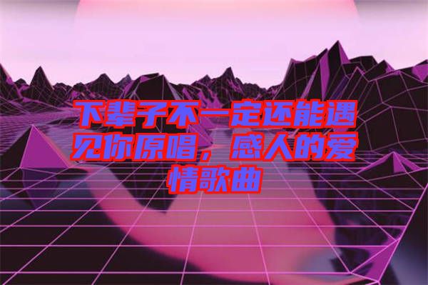 下輩子不一定還能遇見你原唱，感人的愛情歌曲