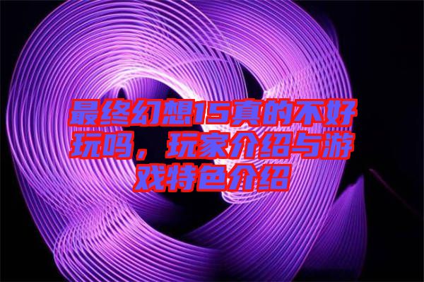 最終幻想15真的不好玩嗎，玩家介紹與游戲特色介紹