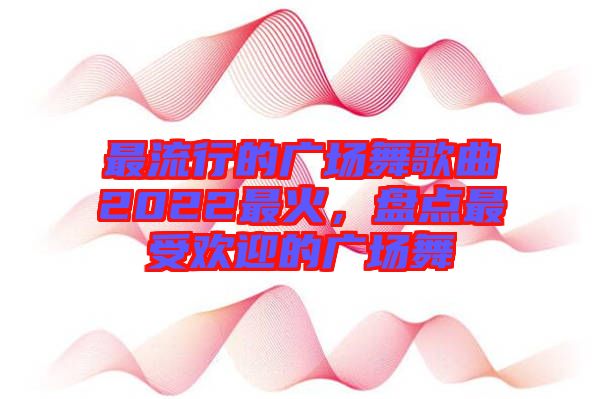 最流行的廣場(chǎng)舞歌曲2022最火，盤點(diǎn)最受歡迎的廣場(chǎng)舞