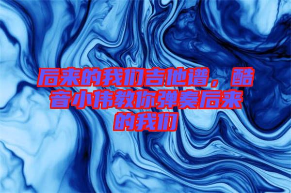 后來的我們吉他譜，酷音小偉教你彈奏后來的我們