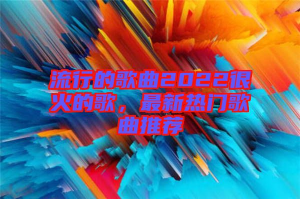 流行的歌曲2022很火的歌，最新熱門歌曲推薦