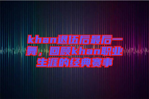 khan退伍后最后一舞，回顧khan職業(yè)生涯的經(jīng)典賽事