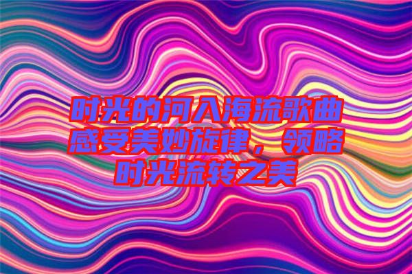 時光的河入海流歌曲感受美妙旋律，領(lǐng)略時光流轉(zhuǎn)之美