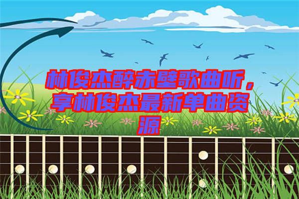 林俊杰醉赤壁歌曲聽(tīng)，享林俊杰最新單曲資源