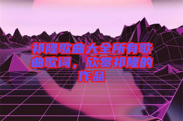 祁隆歌曲大全所有歌曲歌詞，欣賞祁隆的作品