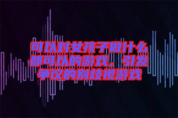 可以對女孩子做什么都可以的游戲，引發(fā)爭議的別歧視游戲