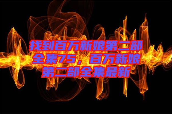 找到百萬(wàn)新娘第二部全集75，百萬(wàn)新娘第二部全集最新