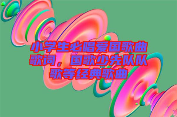 小學(xué)生必唱愛國歌曲歌詞，國歌少先隊(duì)隊(duì)歌等經(jīng)典歌曲