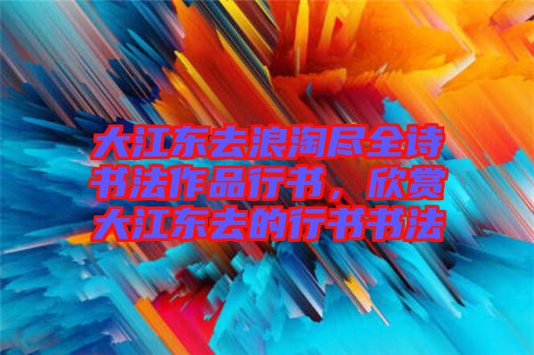 大江東去浪淘盡全詩書法作品行書，欣賞大江東去的行書書法