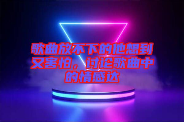 歌曲放不下的他想到又害怕，討論歌曲中的情感達