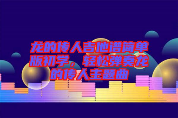 龍的傳人吉他譜簡單版初學(xué)，輕松彈奏龍的傳人主題曲