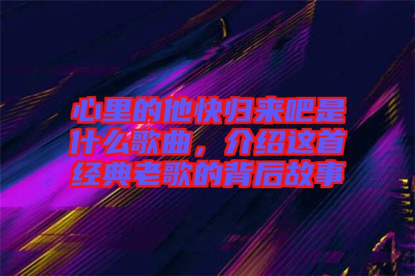 心里的他快歸來吧是什么歌曲，介紹這首經(jīng)典老歌的背后故事