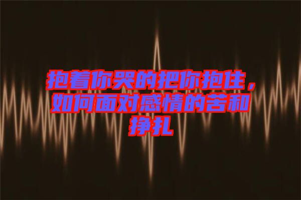 抱著你哭的把你抱住，如何面對(duì)感情的苦和掙扎