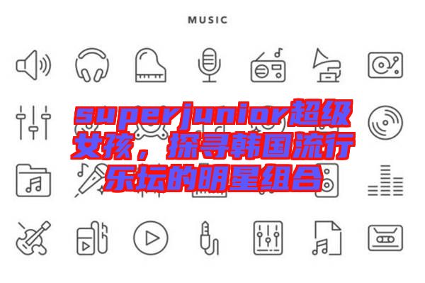 superjunior超級(jí)女孩，探尋韓國(guó)流行樂(lè)壇的明星組合