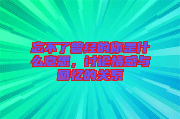 忘不了曾經(jīng)的你是什么意思，討論情感與回憶的關系