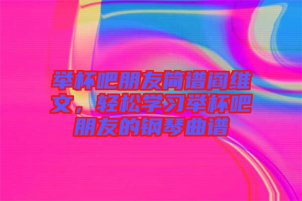 舉杯吧朋友簡譜閻維文，輕松學習舉杯吧朋友的鋼琴曲譜