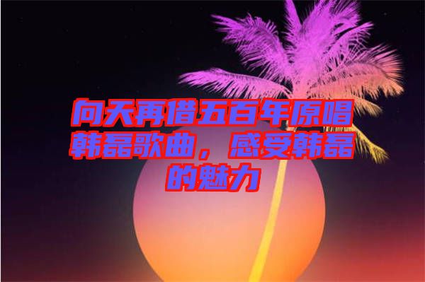 向天再借五百年原唱韓磊歌曲，感受韓磊的魅力