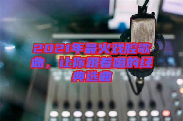 2021年最火戲腔歌曲，讓你跟著唱的經(jīng)典選曲