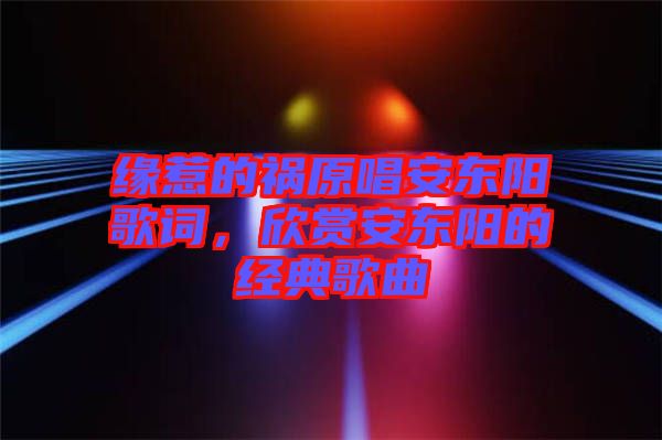 緣惹的禍原唱安東陽歌詞，欣賞安東陽的經(jīng)典歌曲