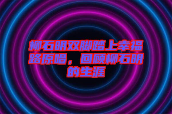 柳石明雙腳踏上幸福路原唱，回顧柳石明的生涯