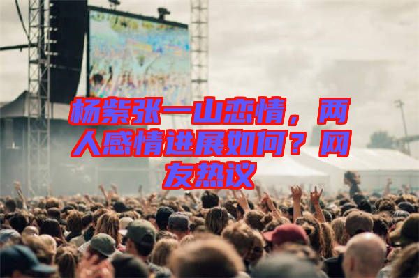 楊紫張一山戀情，兩人感情進(jìn)展如何？網(wǎng)友熱議