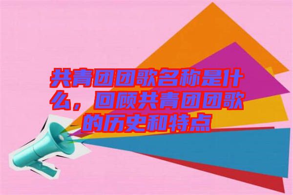 共青團團歌名稱是什么，回顧共青團團歌的歷史和特點