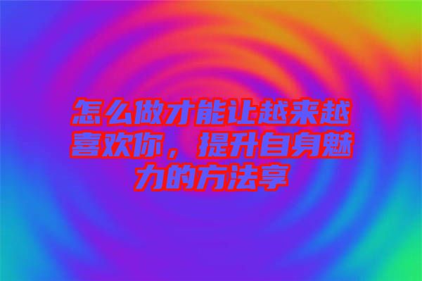 怎么做才能讓越來(lái)越喜歡你，提升自身魅力的方法享