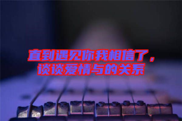 直到遇見你我相信了，談?wù)剱矍榕c的關(guān)系