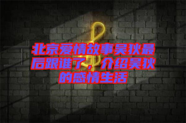 北京愛情故事吳狄最后跟誰了，介紹吳狄的感情生活