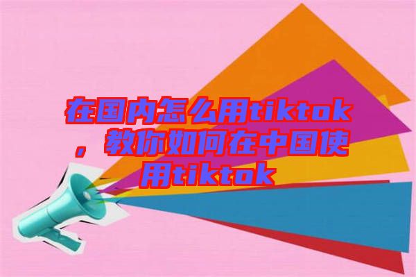 在國內(nèi)怎么用tiktok，教你如何在中國使用tiktok