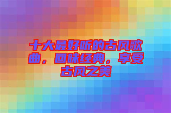 十大最好聽的古風(fēng)歌曲，回味經(jīng)典，享受古風(fēng)之美