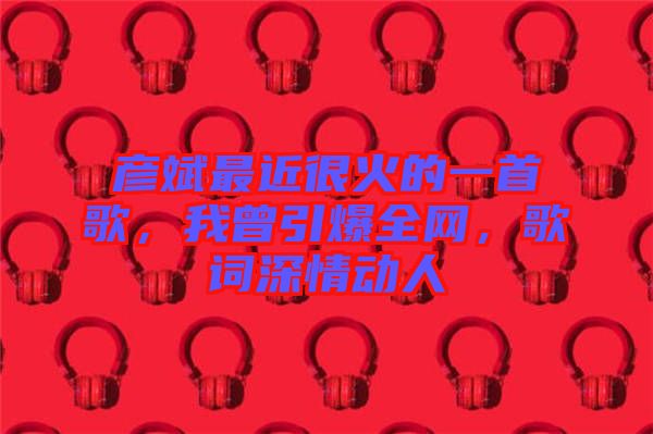 彥斌最近很火的一首歌，我曾引爆全網(wǎng)，歌詞深情動人