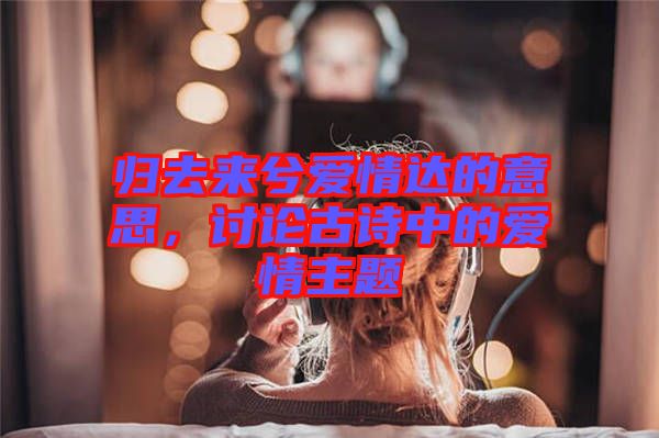 歸去來兮愛情達的意思，討論古詩中的愛情主題