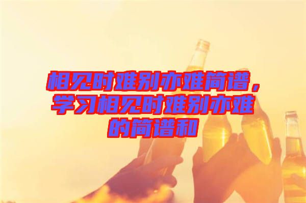 相見時難別亦難簡譜，學(xué)習(xí)相見時難別亦難的簡譜和