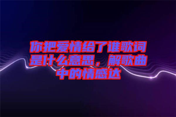 你把愛情給了誰歌詞是什么意思，解歌曲中的情感達(dá)