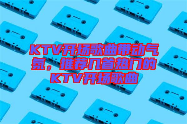 KTV開場(chǎng)歌曲帶動(dòng)氣氛，推薦幾首熱門的KTV開場(chǎng)歌曲