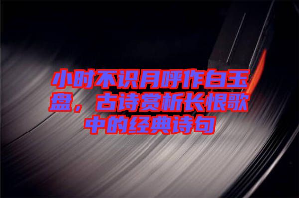 小時(shí)不識(shí)月呼作白玉盤，古詩(shī)賞析長(zhǎng)恨歌中的經(jīng)典詩(shī)句