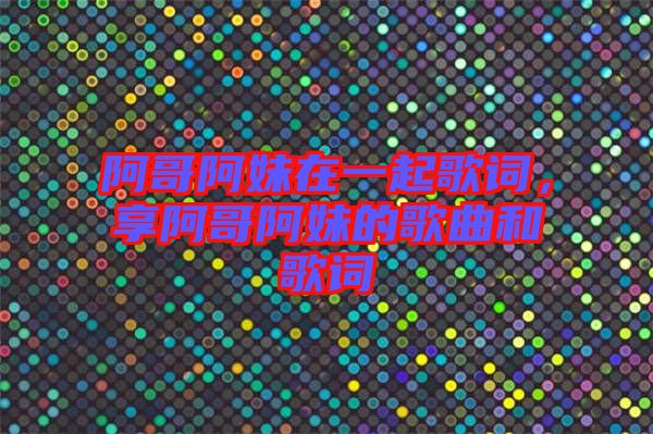 阿哥阿妹在一起歌詞，享阿哥阿妹的歌曲和歌詞